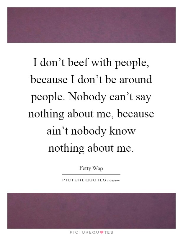 I don't beef with people, because I don't be around people. Nobody can't say nothing about me, because ain't nobody know nothing about me Picture Quote #1