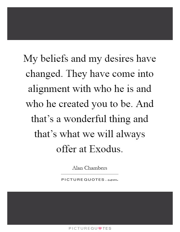 My beliefs and my desires have changed. They have come into alignment with who he is and who he created you to be. And that's a wonderful thing and that's what we will always offer at Exodus Picture Quote #1