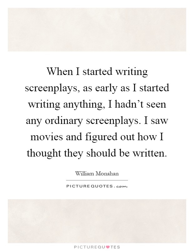 When I started writing screenplays, as early as I started writing anything, I hadn't seen any ordinary screenplays. I saw movies and figured out how I thought they should be written Picture Quote #1