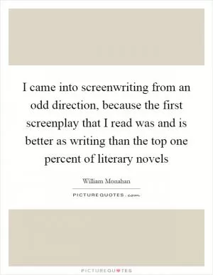 I came into screenwriting from an odd direction, because the first screenplay that I read was and is better as writing than the top one percent of literary novels Picture Quote #1