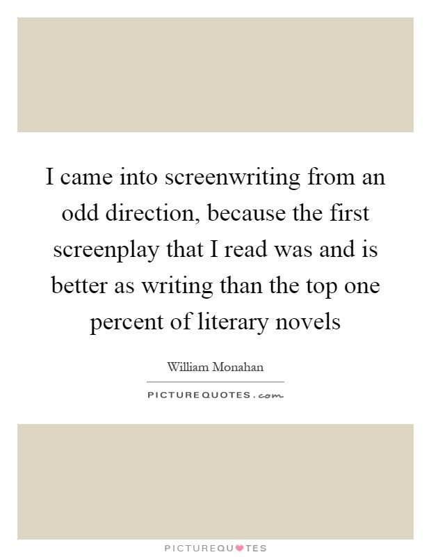 I came into screenwriting from an odd direction, because the first screenplay that I read was and is better as writing than the top one percent of literary novels Picture Quote #1