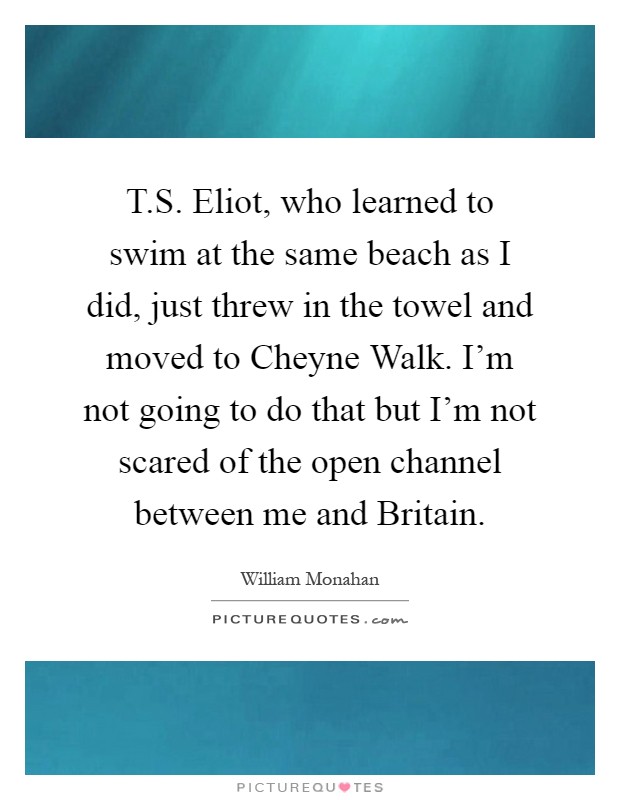 T.S. Eliot, who learned to swim at the same beach as I did, just threw in the towel and moved to Cheyne Walk. I'm not going to do that but I'm not scared of the open channel between me and Britain Picture Quote #1