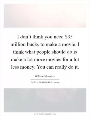 I don’t think you need $35 million bucks to make a movie. I think what people should do is make a lot more movies for a lot less money. You can really do it Picture Quote #1