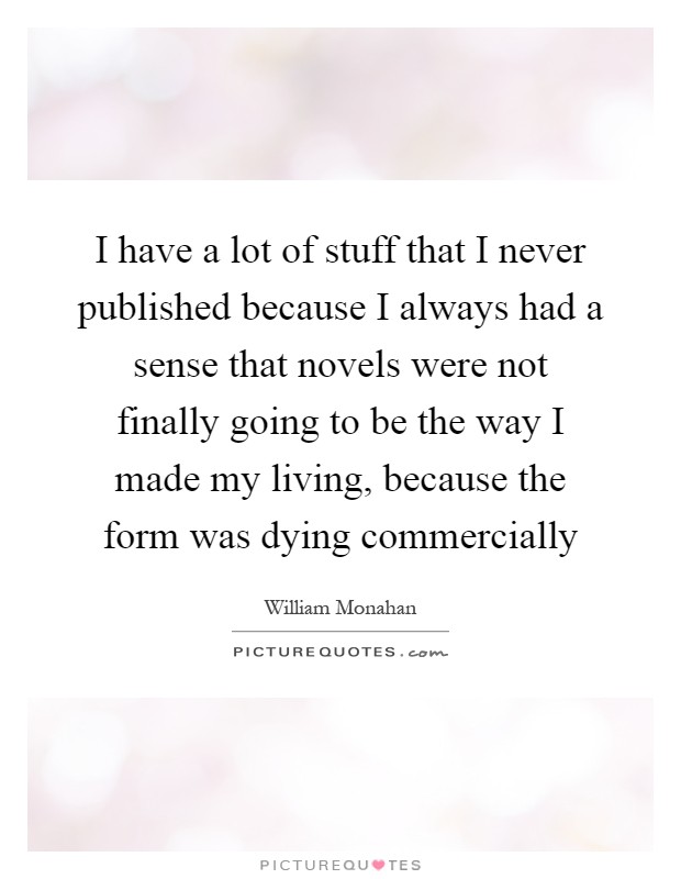 I have a lot of stuff that I never published because I always had a sense that novels were not finally going to be the way I made my living, because the form was dying commercially Picture Quote #1
