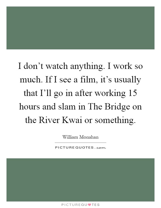 I don't watch anything. I work so much. If I see a film, it's usually that I'll go in after working 15 hours and slam in The Bridge on the River Kwai or something Picture Quote #1