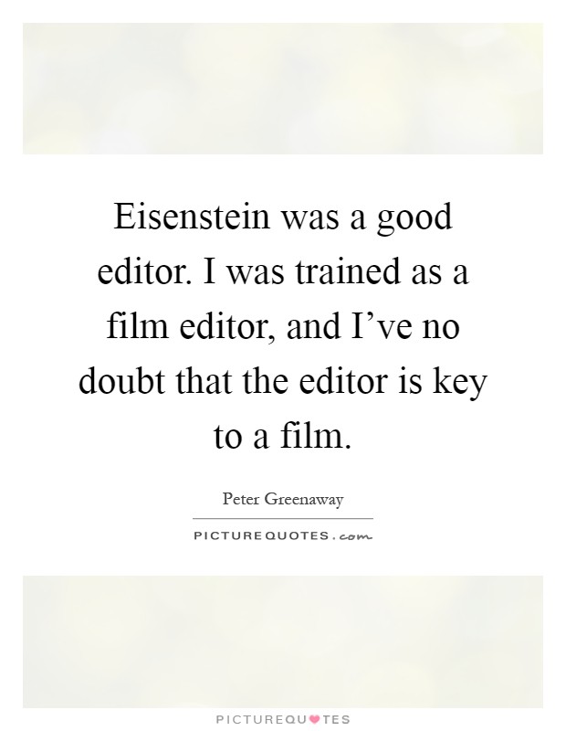 Eisenstein was a good editor. I was trained as a film editor, and I've no doubt that the editor is key to a film Picture Quote #1