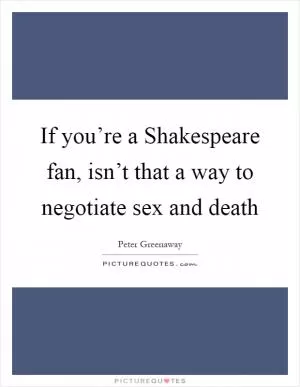 If you’re a Shakespeare fan, isn’t that a way to negotiate sex and death Picture Quote #1
