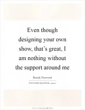 Even though designing your own show, that’s great, I am nothing without the support around me Picture Quote #1