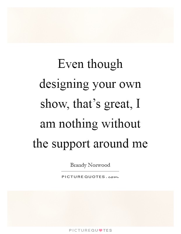 Even though designing your own show, that's great, I am nothing without the support around me Picture Quote #1