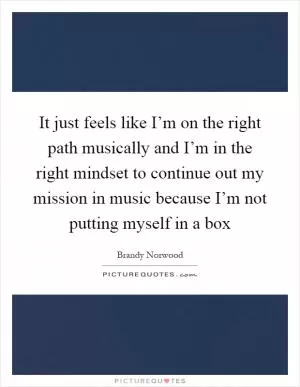It just feels like I’m on the right path musically and I’m in the right mindset to continue out my mission in music because I’m not putting myself in a box Picture Quote #1