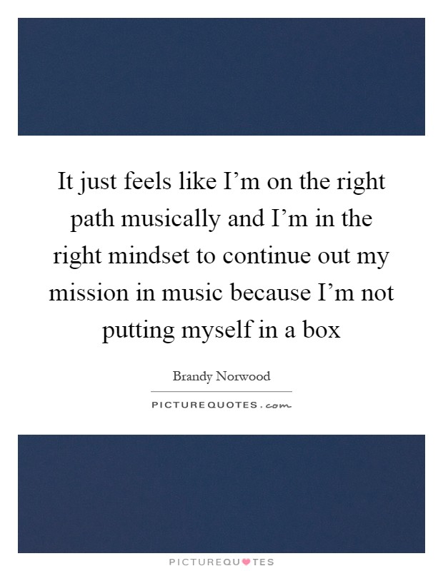 It just feels like I'm on the right path musically and I'm in the right mindset to continue out my mission in music because I'm not putting myself in a box Picture Quote #1