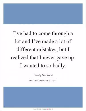 I’ve had to come through a lot and I’ve made a lot of different mistakes, but I realized that I never gave up. I wanted to so badly Picture Quote #1