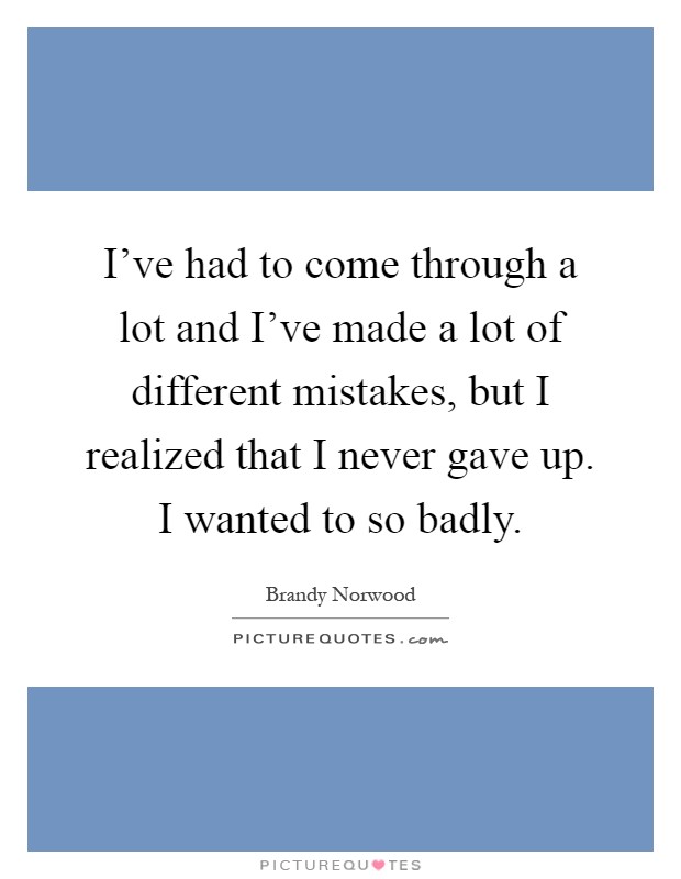 I've had to come through a lot and I've made a lot of different mistakes, but I realized that I never gave up. I wanted to so badly Picture Quote #1