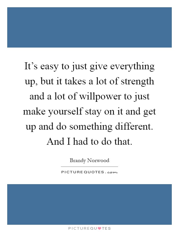 It's easy to just give everything up, but it takes a lot of strength and a lot of willpower to just make yourself stay on it and get up and do something different. And I had to do that Picture Quote #1