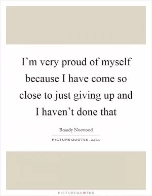 I’m very proud of myself because I have come so close to just giving up and I haven’t done that Picture Quote #1
