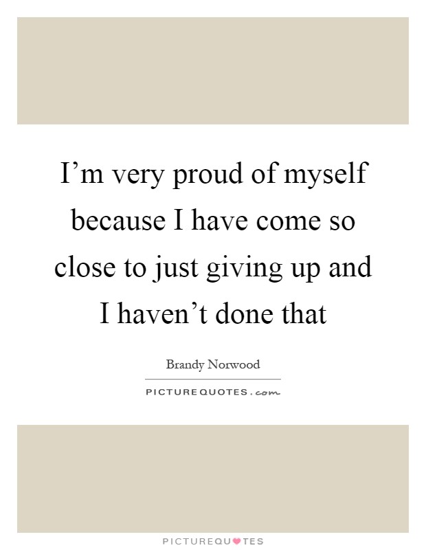 I'm very proud of myself because I have come so close to just giving up and I haven't done that Picture Quote #1