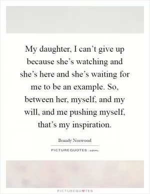 My daughter, I can’t give up because she’s watching and she’s here and she’s waiting for me to be an example. So, between her, myself, and my will, and me pushing myself, that’s my inspiration Picture Quote #1
