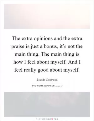 The extra opinions and the extra praise is just a bonus, it’s not the main thing. The main thing is how I feel about myself. And I feel really good about myself Picture Quote #1