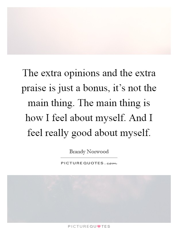 The extra opinions and the extra praise is just a bonus, it's not the main thing. The main thing is how I feel about myself. And I feel really good about myself Picture Quote #1