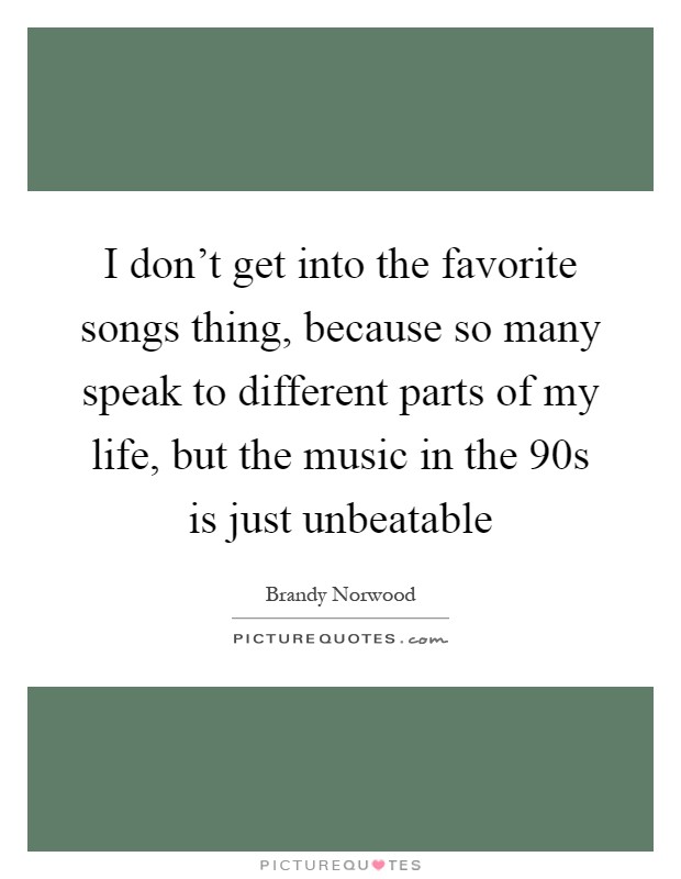 I don't get into the favorite songs thing, because so many speak to different parts of my life, but the music in the  90s is just unbeatable Picture Quote #1