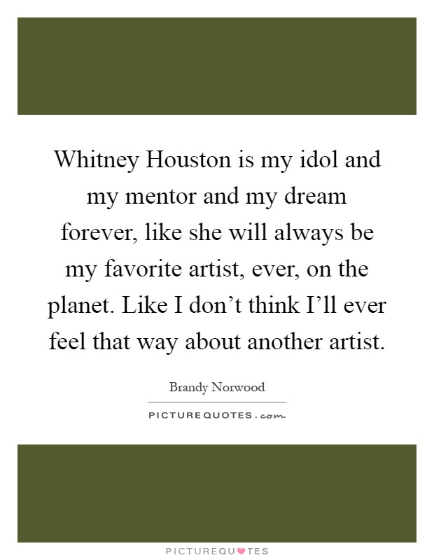 Whitney Houston is my idol and my mentor and my dream forever, like she will always be my favorite artist, ever, on the planet. Like I don't think I'll ever feel that way about another artist Picture Quote #1
