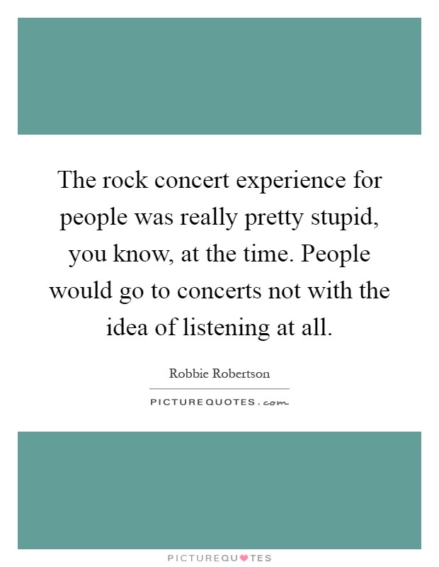 The rock concert experience for people was really pretty stupid, you know, at the time. People would go to concerts not with the idea of listening at all Picture Quote #1