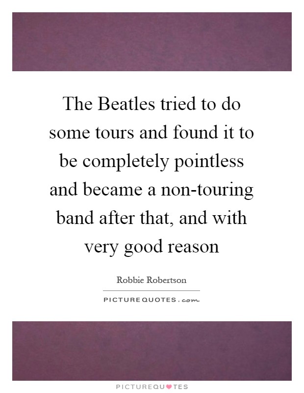 The Beatles tried to do some tours and found it to be completely pointless and became a non-touring band after that, and with very good reason Picture Quote #1