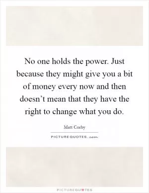No one holds the power. Just because they might give you a bit of money every now and then doesn’t mean that they have the right to change what you do Picture Quote #1
