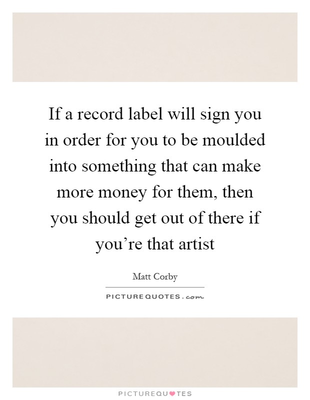 If a record label will sign you in order for you to be moulded into something that can make more money for them, then you should get out of there if you're that artist Picture Quote #1