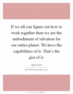 If we all can figure out how to work together then we are the embodiment of salvation for our entire planet. We have the capabilities of it. That’s the gist of it Picture Quote #1