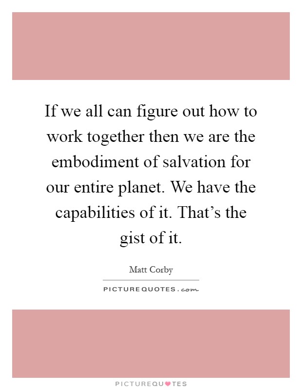 If we all can figure out how to work together then we are the embodiment of salvation for our entire planet. We have the capabilities of it. That's the gist of it Picture Quote #1