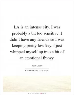 LA is an intense city. I was probably a bit too sensitive. I didn’t have any friends so I was keeping pretty low key. I just whipped myself up into a bit of an emotional frenzy Picture Quote #1