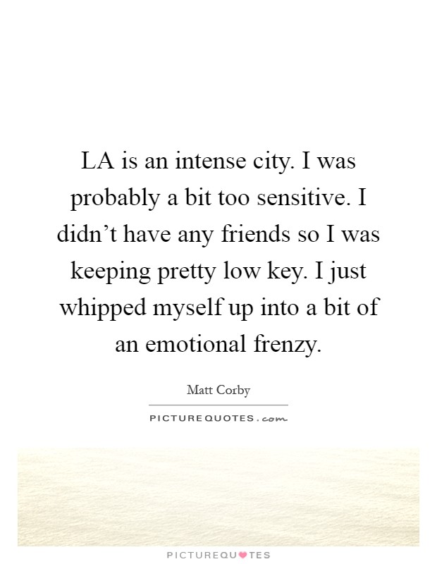 LA is an intense city. I was probably a bit too sensitive. I didn't have any friends so I was keeping pretty low key. I just whipped myself up into a bit of an emotional frenzy Picture Quote #1