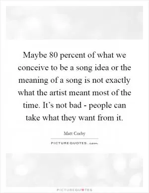 Maybe 80 percent of what we conceive to be a song idea or the meaning of a song is not exactly what the artist meant most of the time. It’s not bad - people can take what they want from it Picture Quote #1