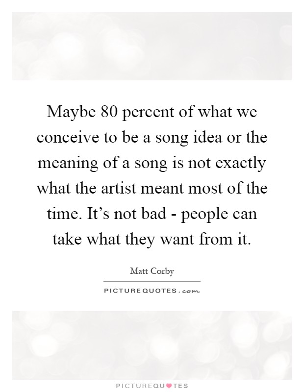 Maybe 80 percent of what we conceive to be a song idea or the meaning of a song is not exactly what the artist meant most of the time. It's not bad - people can take what they want from it Picture Quote #1
