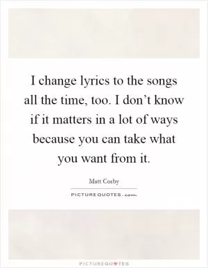 I change lyrics to the songs all the time, too. I don’t know if it matters in a lot of ways because you can take what you want from it Picture Quote #1