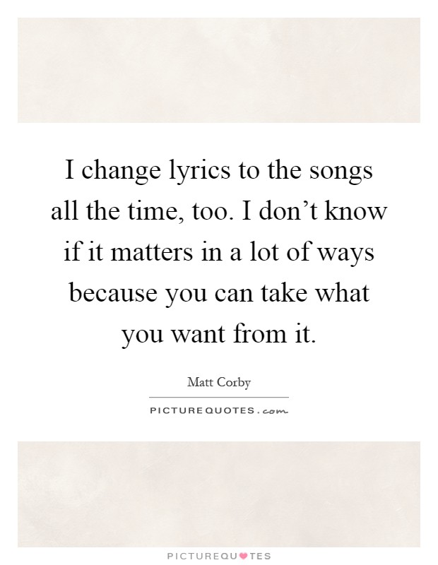 I change lyrics to the songs all the time, too. I don't know if it matters in a lot of ways because you can take what you want from it Picture Quote #1