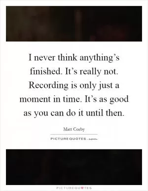I never think anything’s finished. It’s really not. Recording is only just a moment in time. It’s as good as you can do it until then Picture Quote #1