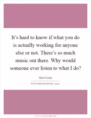 It’s hard to know if what you do is actually working for anyone else or not. There’s so much music out there. Why would someone ever listen to what I do? Picture Quote #1