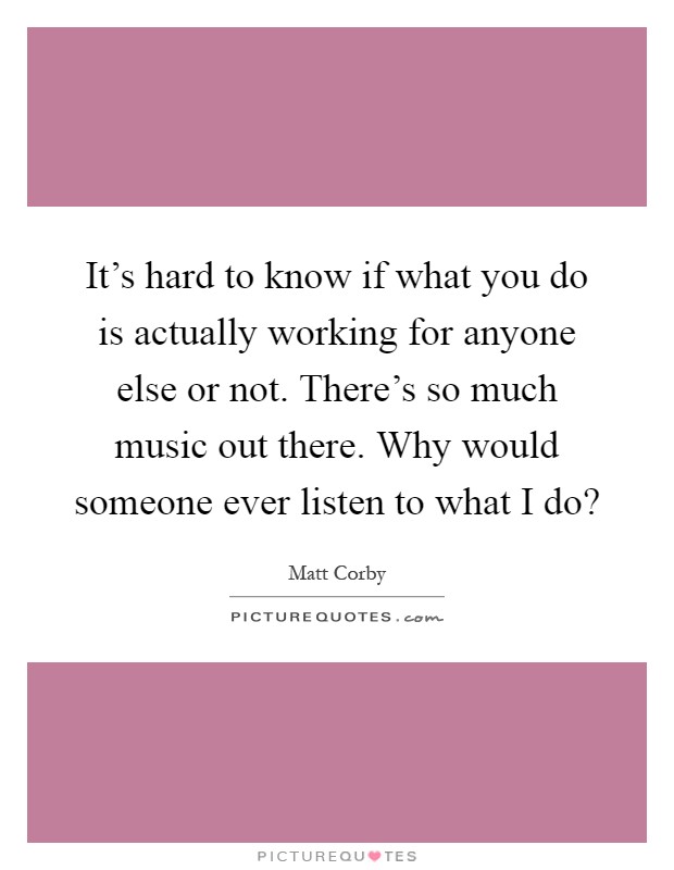 It's hard to know if what you do is actually working for anyone else or not. There's so much music out there. Why would someone ever listen to what I do? Picture Quote #1