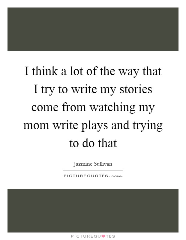 I think a lot of the way that I try to write my stories come from watching my mom write plays and trying to do that Picture Quote #1