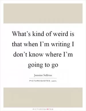 What’s kind of weird is that when I’m writing I don’t know where I’m going to go Picture Quote #1