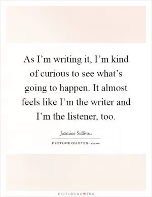 As I’m writing it, I’m kind of curious to see what’s going to happen. It almost feels like I’m the writer and I’m the listener, too Picture Quote #1