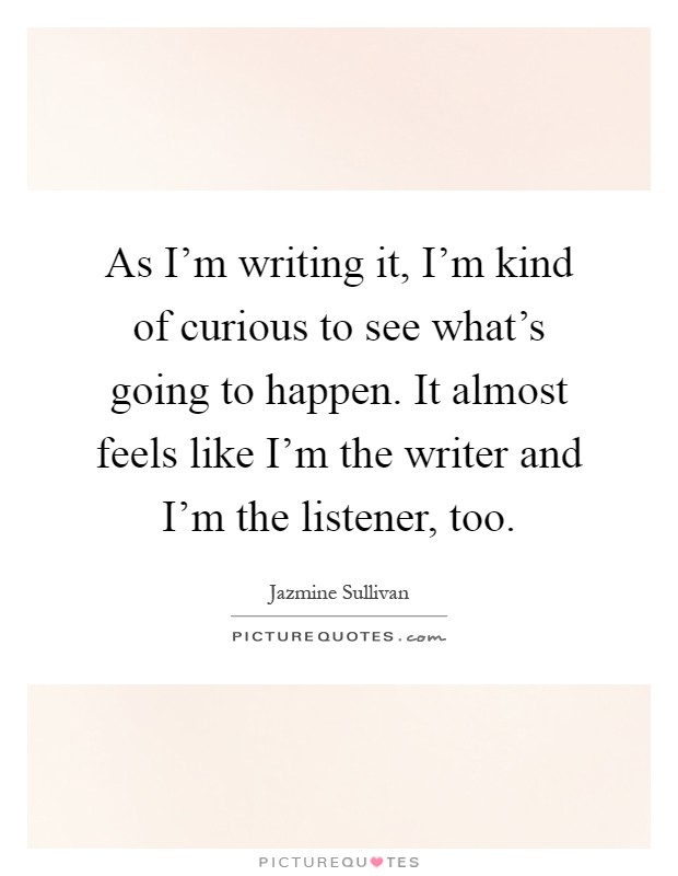 As I'm writing it, I'm kind of curious to see what's going to happen. It almost feels like I'm the writer and I'm the listener, too Picture Quote #1