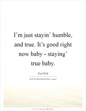 I’m just stayin’ humble, and true. It’s good right now baby - staying’ true baby Picture Quote #1