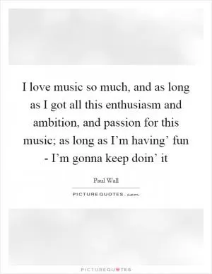 I love music so much, and as long as I got all this enthusiasm and ambition, and passion for this music; as long as I’m having’ fun - I’m gonna keep doin’ it Picture Quote #1