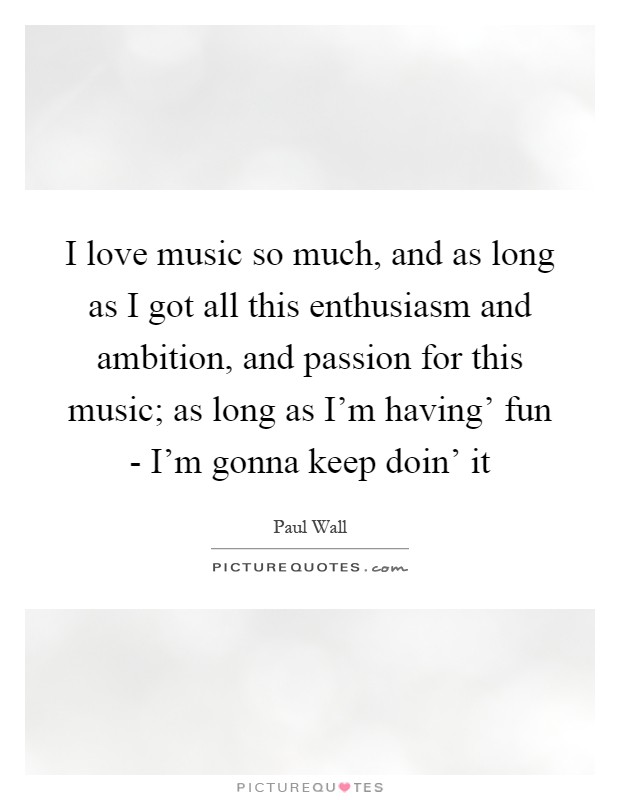 I love music so much, and as long as I got all this enthusiasm and ambition, and passion for this music; as long as I'm having' fun - I'm gonna keep doin' it Picture Quote #1