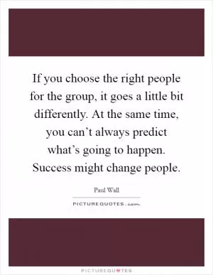 If you choose the right people for the group, it goes a little bit differently. At the same time, you can’t always predict what’s going to happen. Success might change people Picture Quote #1