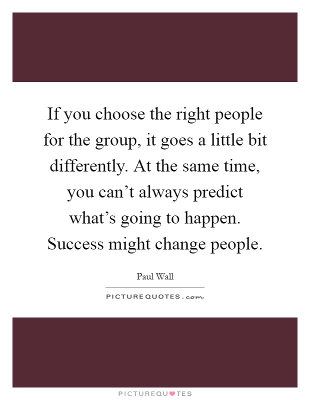 If you choose the right people for the group, it goes a little bit differently. At the same time, you can't always predict what's going to happen. Success might change people Picture Quote #1