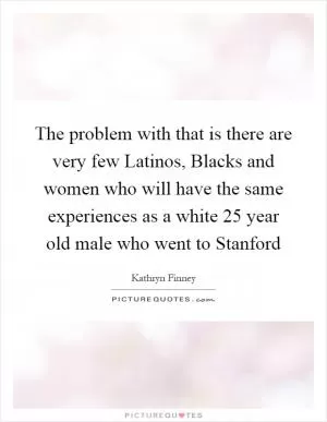The problem with that is there are very few Latinos, Blacks and women who will have the same experiences as a white 25 year old male who went to Stanford Picture Quote #1